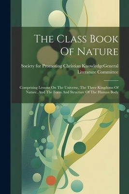 The Class Book Of Nature: Comprising Lessons On The Universe, The Three Kingdoms Of Nature, And The Form And Structure Of The Human Body by Society for Promoting Christian Knowl