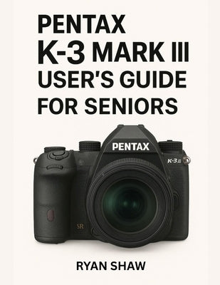 Pentax K-3 Mark III User Guide for Seniors 2025: Your Easy-to-Follow, Step-by-Step Guide to Mastering the Pentax K-3 Mark III Camera by Shaw, Ryan