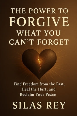 The Power to Forgive What You Can't Forget: Find Freedom from the Past, Heal the Hurt, and Reclaim Your Peace by Rey, Silas