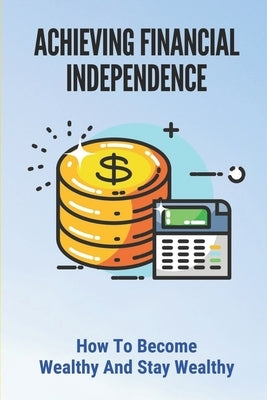 Achieving Financial Independence: How To Become Wealthy And Stay Wealthy: How To Achieve Financial Independence by Nagorski, Lemuel