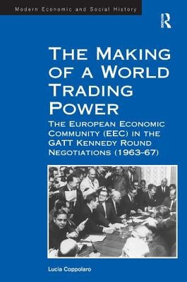 The Making of a World Trading Power: The European Economic Community (Eec) in the GATT Kennedy Round Negotiations (1963-67) by Coppolaro, Lucia