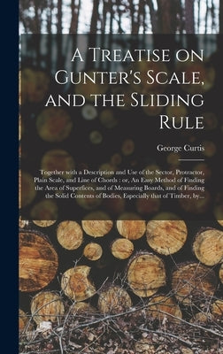 A Treatise on Gunter's Scale, and the Sliding Rule: Together With a Description and Use of the Sector, Protractor, Plain Scale, and Line of Chords: or by Curtis, George Fl 1824