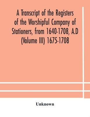 A Transcript Of The Registers Of The Worshipful Company Of Stationers, From 1640-1708, A.D (Volume Iii) 1675-1708 by Unknown