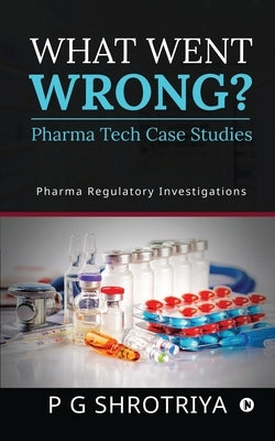 What Went Wrong? Pharma Tech Case Studies: Pharma Regulatory Investigations by P G Shrotriya