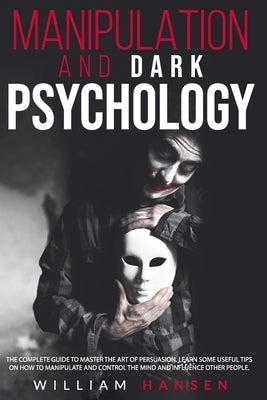 manipulation and dark psychology: The Complete Guide to Master the Art of Persuasion. Learn Some Useful Tips on How to Manipulate and Control the Mind by Hansen, William