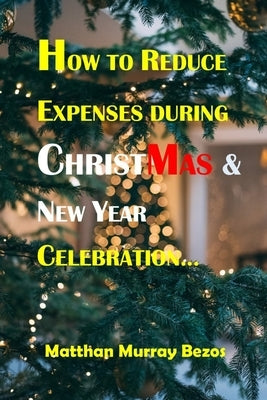 How to Reduce Expenses During Christmas & New Year Celebration: Ways Of Reducing Expenses at the Yuletide period by Bezos, Matthan Murray