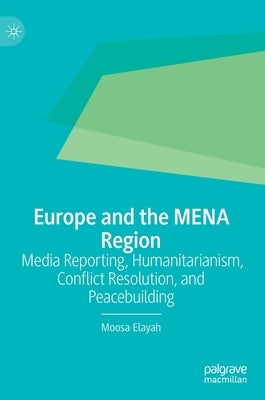 Europe and the Mena Region: Media Reporting, Humanitarianism, Conflict Resolution, and Peacebuilding by Elayah, Moosa