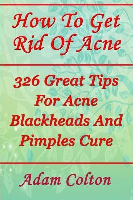 How To Get Rid Of Acne: 326 Great Tips For Acne Blackheads And Pimples Cure by Colton, Adam