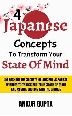4 Japanese Concepts To Transform Your State Of Mind: Unleashing Secrets Of Ancient Japanese Wisdom To Transcend Your State Of Mind And Create Lasting by Gupta, Ankur