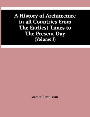 A History Of Architecture In All Countries From The Earliest Times To The Present Day (Volume I) by Fergusson, James