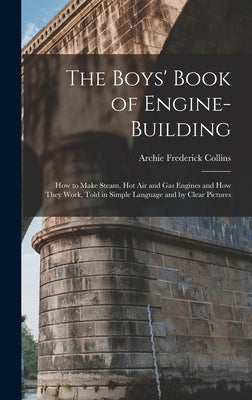 The Boys' Book of Engine-Building: How to Make Steam, Hot Air and Gas Engines and How They Work, Told in Simple Language and by Clear Pictures by Collins, Archie Frederick