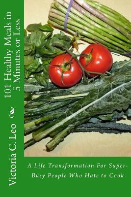 101 Healthy Meals in 5 Minutes or Less: A Life Transformation For Super-Busy People Who Hate to Cook by Leo, Victoria C.