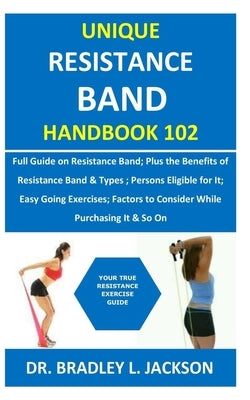 Unique Resistance Band Handbook 102: Full Guide on Resistance Band; Plus the Benefits of Resistance Band&Types; Persons Eligible for It; Easy Going Ex by Jackson, Bradley L.