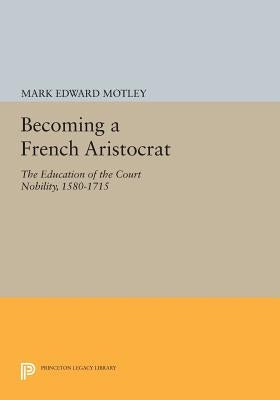 Becoming a French Aristocrat: The Education of the Court Nobility, 1580-1715 by Motley, Mark