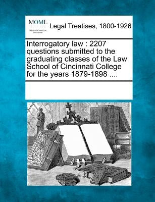 Interrogatory Law: 2207 Questions Submitted to the Graduating Classes of the Law School of Cincinnati College for the Years 1879-1898 ... by Multiple Contributors