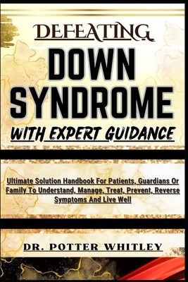 Defeating Down Syndrome with Expert Guidance: Ultimate Solution Handbook For Patients, Guardians Or Family To Understand, Manage, Treat, Prevent, Reve by Whitley, Potter