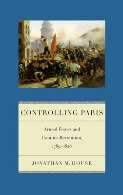 Controlling Paris: Armed Forces and Counter-Revolution, 1789-1848 by House, Jonathan M.