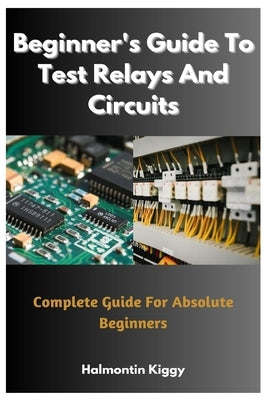 Beginner's Guide To Test Relays And Circuits: Complete Guide For Absolute Beginners by Kiggy, Halmontin