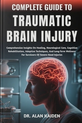 Complete Guide to Traumatic Brain Injury: Comprehensive Insights On Healing, Neurological Care, Cognitive Rehabilitation, Adaptive Techniques, And Lon by Kaiden, Alan