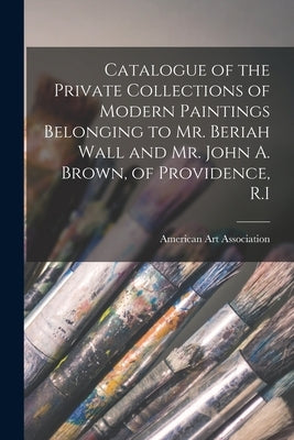 Catalogue of the Private Collections of Modern Paintings Belonging to Mr. Beriah Wall and Mr. John A. Brown, of Providence, R.I by American Art Association