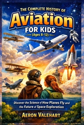 The Complete History of Aviation for Kids (Ages 8-12): Discover the Science of How Planes Fly and the Future of Space Exploration by Valehart, Aeron