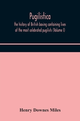 Pugilistica: The History Of British Boxing Containing Lives Of The Most Celebrated Pugilists (Volume I) by Henry Downes Miles