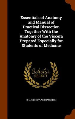 Essentials of Anatomy and Manual of Practical Dissection Together With the Anatomy of the Viscera Prepared Especially for Students of Medicine by Nancrede, Charles Beylard