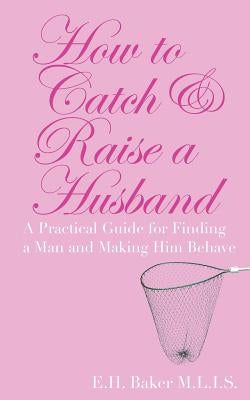 How To Catch & Raise A Husband: A Practical Guide for Finding a Man and Making Him Behave by Baker, E. H.