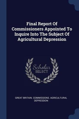 Final Report Of Commissioners Appointed To Inquire Into The Subject Of Agricultural Depression by Great Britain Commissions Agricultural