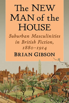 The New Man of the House: Suburban Masculinities in British Fiction, 1880-1914 by Gibson, Brian