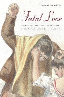 Fatal Love: Spousal Killers, Law, and Punishment in the Late Colonial Spanish Atlantic by Uribe-Uran, Victor