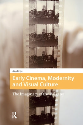 Early Cinema, Modernity and Visual Culture: The Imaginary of the Balkans by Grgic, Ana