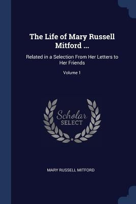 The Life of Mary Russell Mitford ...: Related in a Selection From Her Letters to Her Friends; Volume 1 by Mitford, Mary Russell