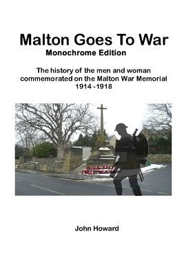 Malton Goes To War - Monochrome Edition: The history of the men and woman commemorated on the Malton War Memorial 1914 - 1918 by Howard, John M.