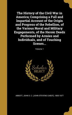 The History of the Civil War in America; Comprising a Full and Impartial Account of the Origin and Progress of the Rebellion, of the Various Naval and by Abbott, John Stevens Cabot
