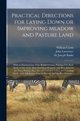 Practical Directions for Laying Down or Improving Meadow and Pasture Land: With an Enumeration of the British Grasses, Pointing out Such Seeds as Are by Curtis, William 1746-1799