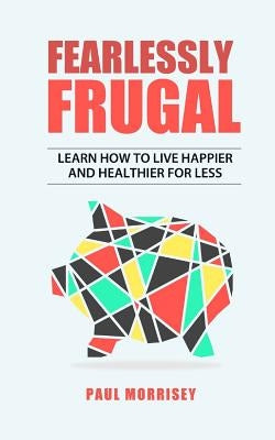 Fearlessly Frugal: Learn How to Live Happier and Healthier for Less by Morrisey, Paul