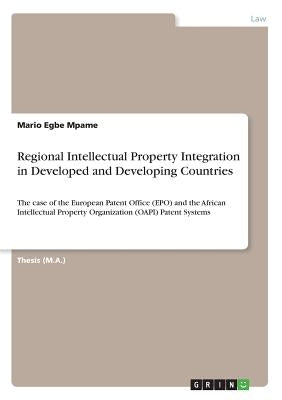 Regional Intellectual Property Integration in Developed and Developing Countries: The case of the European Patent Office (EPO) and the African Intelle by Mpame, Mario Egbe