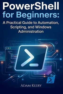 PowerShell for Beginners: A Practical Guide to Automation, Scripting, and Windows Administration by Keery, Adam