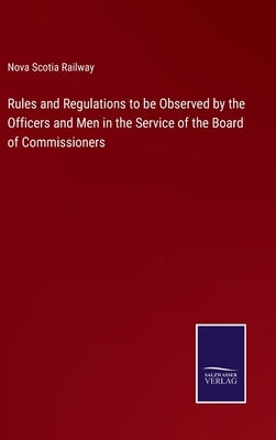 Rules and Regulations to be Observed by the Officers and Men in the Service of the Board of Commissioners by Nova Scotia Railway