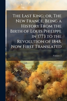 The Last King; or, The New France, Being a History From the Birth of Louis Philippe in 1773 to the Revolution of 1848. Now First Translated; Volume 2 by Anonymous