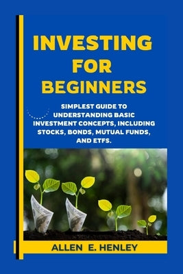 Investing for Beginners: A guide to understanding basic investment concepts, including stocks, bonds, mutual funds, and ETFs. by Henley, Allen E.