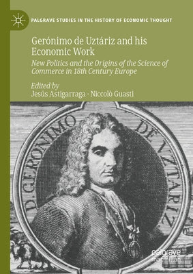 Ger?nimo de Uzt?riz and His Economic Work: New Politics and the Origins of the Science of Commerce in 18th Century Europe by Astigarraga, Jes?s