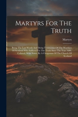 Martyrs For The Truth: Being The Last Words And Dying Testimonies Of The Worthies Of Scotland Who Suffered For The Truth Since The Year 1680, by Martyrs