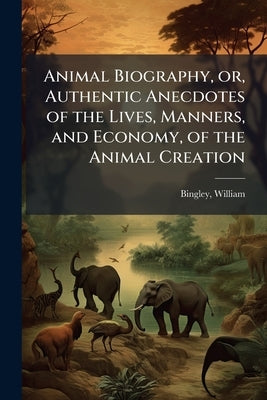 Animal Biography, or, Authentic Anecdotes of the Lives, Manners, and Economy, of the Animal Creation: Arranged According to the System of Linnaeus Vol by Bingley, William