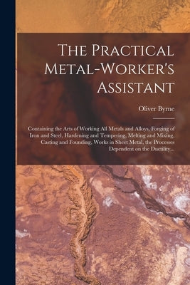 The Practical Metal-worker's Assistant: Containing the Arts of Working All Metals and Alloys, Forging of Iron and Steel, Hardening and Tempering, Melt by Byrne, Oliver