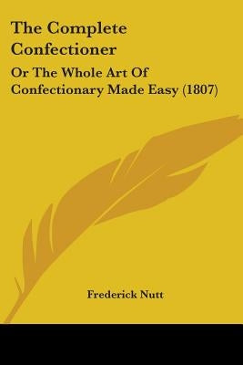 The Complete Confectioner: Or The Whole Art Of Confectionary Made Easy (1807) by Nutt, Frederick