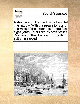 A Short Account of the Towns Hospital in Glasgow. with the Regulations and Abstracts of the Expences for the First Eight Years. Published by Order of by Multiple Contributors