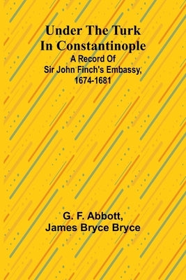 Under the Turk in Constantinople: A record of Sir John Finch's Embassy, 1674-1681 by F. Abbott, G.