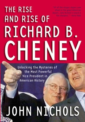 The Rise and Rise of Richard B. Cheney: Unlocking the Mysteries of the Most Powerful Vice President in American History by Nichols, John